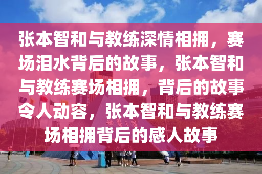 张本智和与教练深情相拥，赛场泪水背后的故事，张本智和与教练赛场相拥，背后的故事令人动容，张本智和与教练赛场相拥背后的感人故事