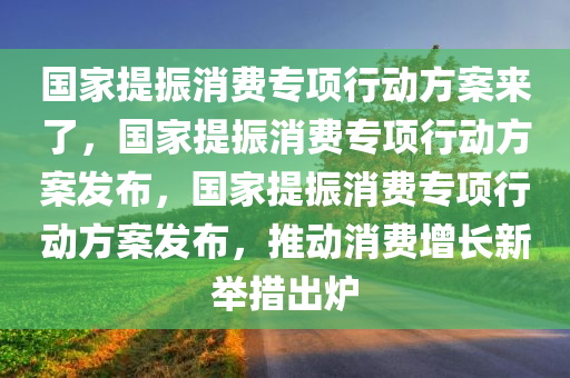 国家提振消费专项行动方案来了，国家提振消费专项行动方案发布，国家提振消费专项行动方案发布，推动消费增长新举措出炉