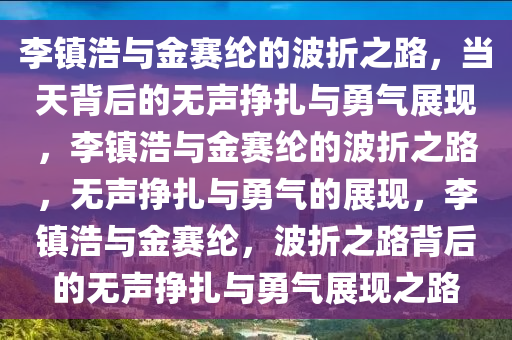李镇浩与金赛纶的波折之路，当天背后的无声挣扎与勇气展现，李镇浩与金赛纶的波折之路，无声挣扎与勇气的展现，李镇浩与金赛纶，波折之路背后的无声挣扎与勇气展现之路