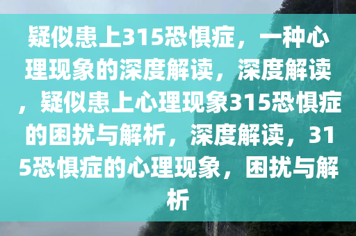 疑似患上315恐惧症，一种心理现象的深度解读，深度解读，疑似患上心理现象315恐惧症的困扰与解析，深度解读，315恐惧症的心理现象，困扰与解析