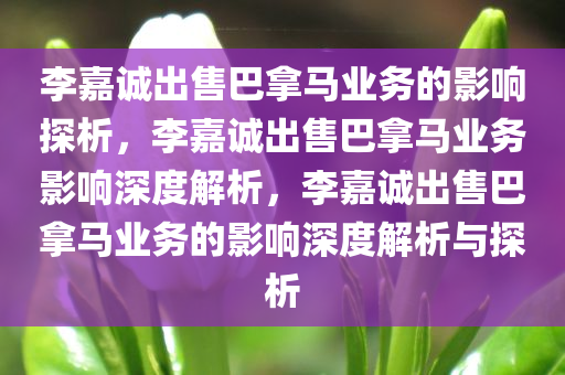 李嘉诚出售巴拿马业务的影响探析，李嘉诚出售巴拿马业务影响深度解析，李嘉诚出售巴拿马业务的影响深度解析与探析