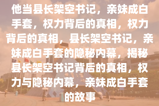 他当县长架空书记，亲妹成白手套，权力背后的真相，权力背后的真相，县长架空书记，亲妹成白手套的隐秘内幕，揭秘县长架空书记背后的真相，权力与隐秘内幕，亲妹成白手套的故事