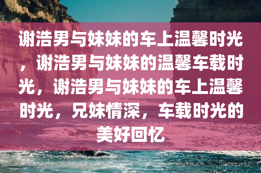谢浩男与妹妹的车上温馨时光，谢浩男与妹妹的温馨车载时光，谢浩男与妹妹的车上温馨时光，兄妹情深，车载时光的美好回忆