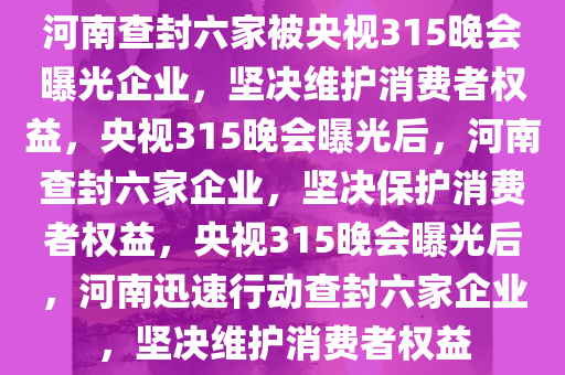 河南查封六家被央视315晚会曝光企业，坚决维护消费者权益，央视315晚会曝光后，河南查封六家企业，坚决保护消费者权益，央视315晚会曝光后，河南迅速行动查封六家企业，坚决维护消费者权益