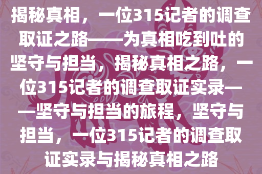 揭秘真相，一位315记者的调查取证之路——为真相吃到吐的坚守与担当，揭秘真相之路，一位315记者的调查取证实录——坚守与担当的旅程，坚守与担当，一位315记者的调查取证实录与揭秘真相之路