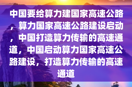 中国要给算力建国家高速公路，算力国家高速公路建设启动，中国打造算力传输的高速通道，中国启动算力国家高速公路建设，打造算力传输的高速通道