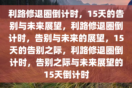 利路修退圈倒计时，15天的告别与未来展望，利路修退圈倒计时，告别与未来的展望，15天的告别之际，利路修退圈倒计时，告别之际与未来展望的15天倒计时