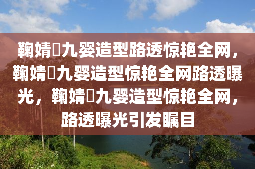 鞠婧祎九婴造型路透惊艳全网，鞠婧祎九婴造型惊艳全网路透曝光，鞠婧祎九婴造型惊艳全网，路透曝光引发瞩目