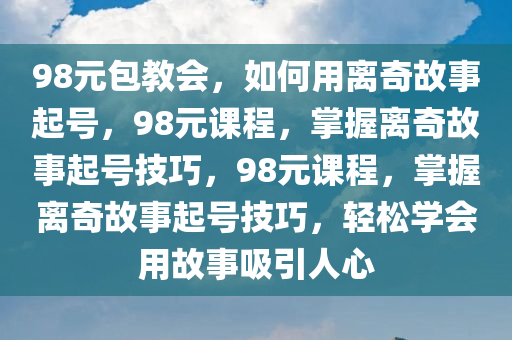 98元包教会，如何用离奇故事起号，98元课程，掌握离奇故事起号技巧，98元课程，掌握离奇故事起号技巧，轻松学会用故事吸引人心