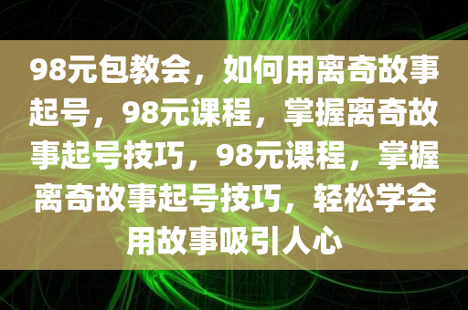 98元包教会，如何用离奇故事起号，98元课程，掌握离奇故事起号技巧，今晚必出三肖2025_2025新澳门精准免费提供·精确判断98元课程，掌握离奇故事起号技巧，轻松学会用故事吸引人心