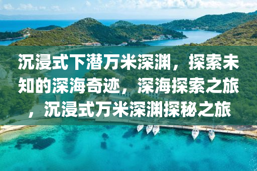 沉浸式下潜万米深渊，探索未知的深海奇迹，深海探索之旅，沉浸式万米深渊探秘之旅