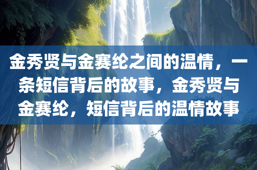金秀贤与金赛纶之间的温情，一条短信背后的故事，金秀贤与金赛纶，短信背后的温情故事