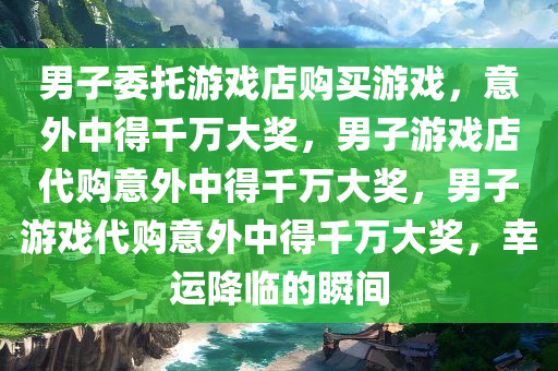 男子委托游戏店购买游戏，意外中得千万大奖，男子游戏店代购意外中得千万大奖，男子游戏代购意外中得千万大奖，幸运降临的瞬间