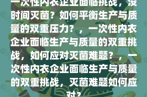 一次性内衣企业面临挑战，没时间灭菌？如何平衡生产与质量的双重压力？，一次性内衣企业面临生产与质量的双重挑战，如何应对灭菌难题？，一次性内衣企业面临生产与质量的双重挑战，灭菌难题如何应对？今晚必出三肖2025_2025新澳门精准免费提供·精确判断