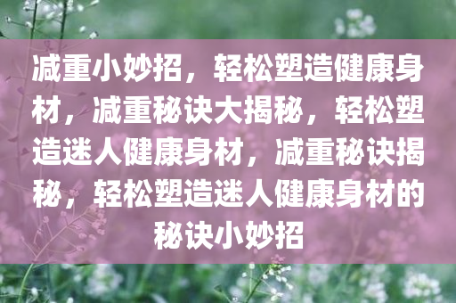 减重小妙招，轻松塑造健康身材，减重秘诀大揭秘，轻松塑造迷人健康身材，减重秘诀揭秘，轻松塑造迷人健康身材的秘诀小妙招