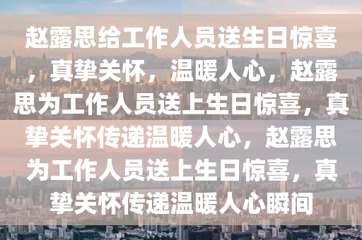 赵露思给工作人员送生日惊喜，真挚关怀，温暖人心，赵露思为工作人员送上生日惊喜，真挚关怀传递温暖人心，赵露思为工作人员送上生日惊喜，真挚关怀传递温暖人心瞬间