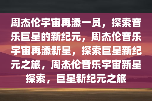 周杰伦宇宙再添一员，探索音乐巨星的新纪元，周杰伦音乐宇宙再添新星，探索巨星新纪元之旅，周杰伦音乐宇宙新星探索，巨星新纪元之旅