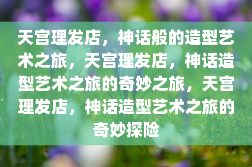 天宫理发店，神话般的造型艺术之旅，天宫理发店，神话造型艺术之旅的奇妙之旅，天宫理发店，神话造型艺术之旅的奇妙探险