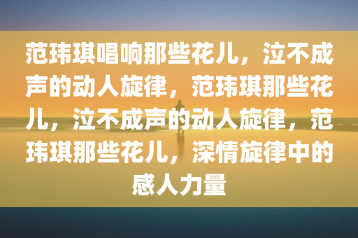 范玮琪唱响那些花儿，泣不成声的动人旋律，范玮琪那些花儿，泣不成声的动人旋律，范玮琪那些花儿，深情旋律中的感人力量