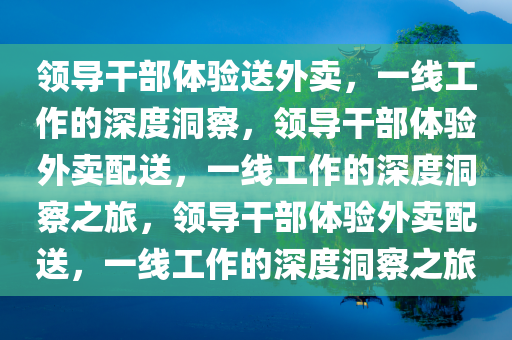 领导干部体验送外卖，一线工作的深度洞察，领导干部体验外卖配送，一线工作的深度洞察之旅，领导干部体验外卖配送，一线工作的深度洞察之旅今晚必出三肖2025_2025新澳门精准免费提供·精确判断