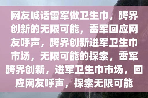 网友喊话雷军做卫生巾，跨界创新的无限可能，雷军回应网友呼声，跨界创新进军卫生巾市场，无限可能的探索，雷军跨界创新，进军卫生巾市场，今晚必出三肖2025_2025新澳门精准免费提供·精确判断回应网友呼声，探索无限可能