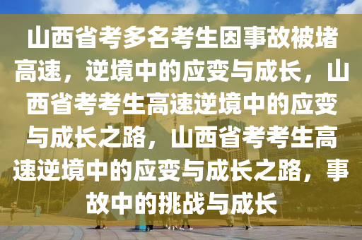 山西省考多名考生因事故被堵高速，逆境中的应变与成长，山西省考考生高速逆境中的应变与成长之路，山西省考考生高速逆境中的应变与成长之路，事故中的挑战与成长