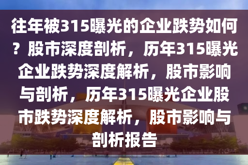 往年被315曝光的企业跌势如何？股市深度剖析，历年315曝光企业跌势深度解析，股市影响与剖析，历年315曝光企业股市跌势深度解析，股市影响与剖析报告