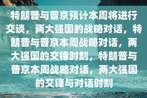 特朗普与普京预计本周将进行交谈，两大强国的战略对话，特朗普与普京本周战略对话，两大强国的交锋时刻，特朗普与普京本周战略对话，两大强国的交锋与对话时刻