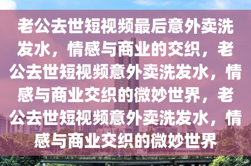 老公去世短视频最后意外卖洗发水，情感与商业的交织，老公去世短视今晚必出三肖2025_2025新澳门精准免费提供·精确判断频意外卖洗发水，情感与商业交织的微妙世界，老公去世短视频意外卖洗发水，情感与商业交织的微妙世界