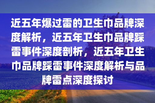 近五年爆过雷的卫生巾品牌深度解析，近五年卫生巾品牌踩雷事件深度剖析，近五年卫生巾品牌踩雷事件深度解析与品牌雷点深度探讨