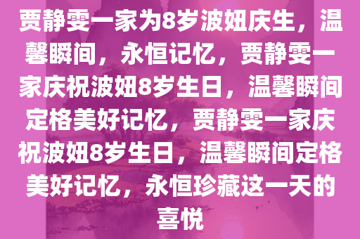 贾静雯一家为8岁波妞庆生，温馨瞬间，永恒记忆，贾静雯一家庆祝波妞8岁生日，温馨瞬间定格美好记忆，贾静雯一家庆祝波妞8岁生日，温馨瞬间定格美好记忆，永恒珍藏这一天的喜悦今晚必出三肖2025_2025新澳门精准免费提供·精确判断