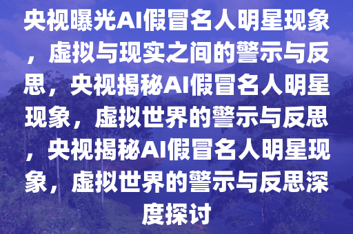 央视曝光AI假冒名人明星现象，虚拟与现实之间的警示与反思，央视揭秘AI假冒名人明星现象，虚拟世界的警示与反思，央视揭秘AI假冒名人明星现象，虚拟世界的警示与反思深度探讨