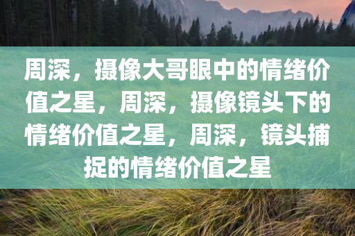 周深，摄像大哥今晚必出三肖2025_2025新澳门精准免费提供·精确判断眼中的情绪价值之星，周深，摄像镜头下的情绪价值之星，周深，镜头捕捉的情绪价值之星