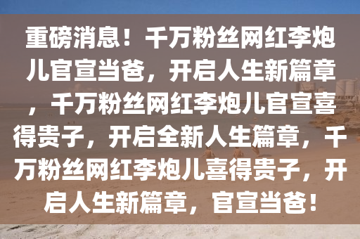 重磅消息！千万粉丝网红李炮儿官宣当爸，开启人生新今晚必出三肖2025_2025新澳门精准免费提供·精确判断篇章，千万粉丝网红李炮儿官宣喜得贵子，开启全新人生篇章，千万粉丝网红李炮儿喜得贵子，开启人生新篇章，官宣当爸！