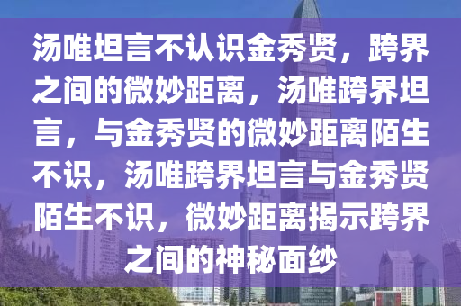 汤唯坦言不认识金秀贤，跨界之间的微妙距离，汤唯跨界坦言，与金秀贤的微妙距离陌生不识，汤唯跨界坦言与金秀贤陌生不识，微妙距离揭示跨界之间的神秘面纱今晚必出三肖2025_2025新澳门精准免费提供·精确判断