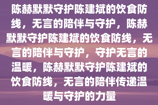 陈赫默默守护陈建斌的饮食防线，无言的陪伴与守护，陈赫默默守护陈建斌的饮食防线，无言的陪伴与守护，守护无言的温暖，陈赫默默守护陈建斌的饮食防线，无言的陪伴传递温暖与守护的力量今晚必出三肖2025_2025新澳门精准免费提供·精确判断