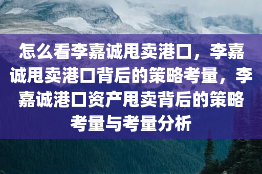 怎么看李嘉诚甩卖港口，李嘉诚甩卖港口背后的策略考量，李嘉诚港口资产甩卖背后的策略考量与考量分析今晚必出三肖2025_2025新澳门精准免费提供·精确判断