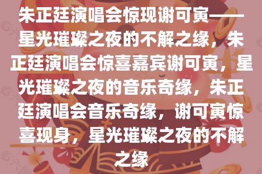 朱正廷演唱会惊现谢可寅——星光璀璨之夜的不解之缘，朱正廷演唱会惊喜嘉宾谢可寅，星光璀璨之夜的音乐奇缘，朱正廷演唱会音乐奇缘，谢可寅惊喜现身，星光璀璨之夜的不解之缘今晚必出三肖2025_2025新澳门精准免费提供·精确判断