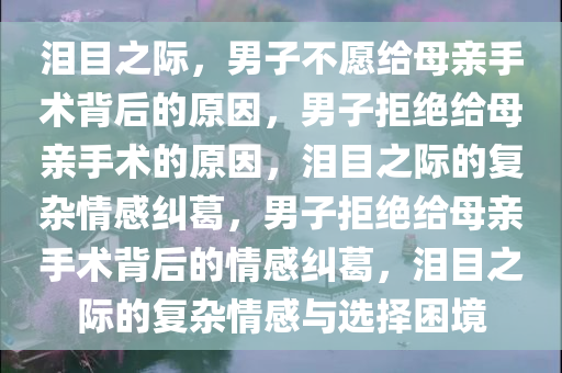 泪目之际，男子不愿给母亲手术背后的原因，男子拒绝给母亲手术的原因，泪目之际的复杂情感纠葛，男子拒绝给母亲手术背后的情感纠今晚必出三肖2025_2025新澳门精准免费提供·精确判断葛，泪目之际的复杂情感与选择困境