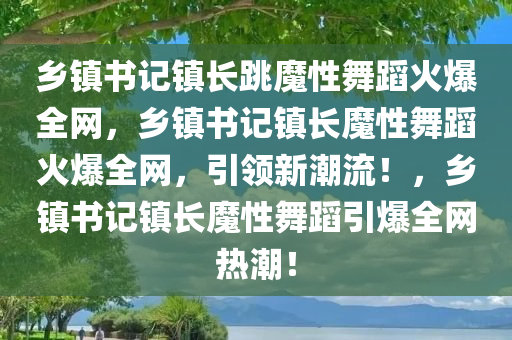 乡镇书记镇长跳魔性舞蹈火爆全网，乡镇书记镇长魔性舞蹈火爆全网，引领新潮流！，乡镇书记镇长魔性舞蹈引爆全网热潮！