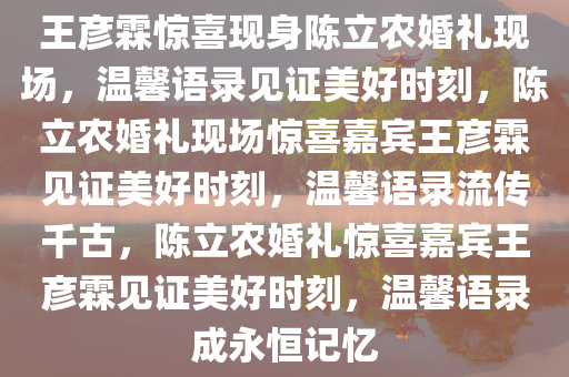 王彦霖惊喜现身陈立农婚礼现场，温馨语录见证美好时刻，陈立农婚礼现场惊喜嘉宾王彦霖见证美好时今晚必出三肖2025_2025新澳门精准免费提供·精确判断刻，温馨语录流传千古，陈立农婚礼惊喜嘉宾王彦霖见证美好时刻，温馨语录成永恒记忆