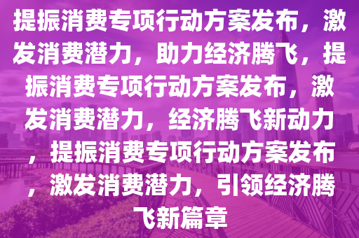 提振消费专项行动方案发布，激发消费潜力，助力经济腾飞，提振消费专项行动方案发布，激发消费潜力，经济腾飞新动力，提振消费专项行动方案发布，激发消费潜力，引领经济腾飞新篇章