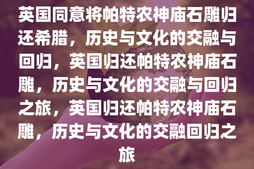英国同意将帕特农神庙石雕归还希腊，历史与文化的交融与回归，英国归还帕特农神庙石雕，历史与文化的交融与回归之旅，英国归还帕特农神庙石雕，历史与文化的交融回归之旅今晚必出三肖2025_2025新澳门精准免费提供·精确判断