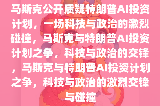 马斯克公开质疑特朗普AI投资计划，一场科技与政治的激烈碰撞，马斯克与特朗普AI投资计划之争，科技与政治的交锋，马斯克与特朗普AI投资计划之争，科技与政治的激烈交锋与碰撞今晚必出三肖2025_2025新澳门精准免费提供·精确判断
