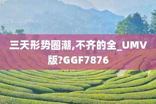 三天形势圈潮,不齐的全_UMV版?GGF7876