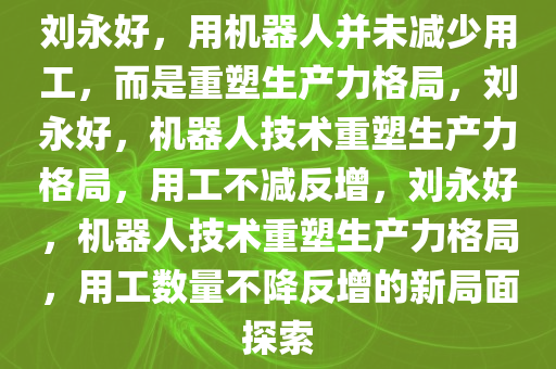 刘永好，用机器人并未减少用工，而是重塑生产力格局，刘永好，机器人技术重塑生产力格局，用工不减反增，刘永好，机器人技术重塑生产力格局，用工数量不降反增的新局面探索