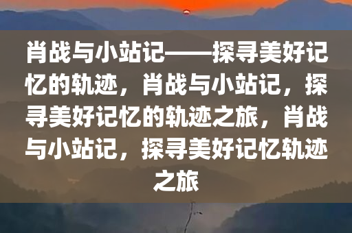 肖战与小站记——探寻美好记忆的轨迹，肖战与小站记，探寻美好记忆的轨迹之旅，肖战与小站记，探寻美好记忆轨迹之旅