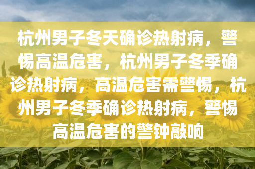 杭州男子冬天确诊热射病，警惕高温危害，杭州男子冬季确诊热射病，高温危害需警惕，杭州男子冬季确诊热射病，警惕高温危害的警钟敲响