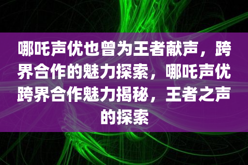哪吒声优也曾为王者献声，跨界合作的魅力探索，哪吒声优跨界合作魅力揭秘，王者之声的探索，哪吒声优跨界合作揭秘，探索王者之声的魅力