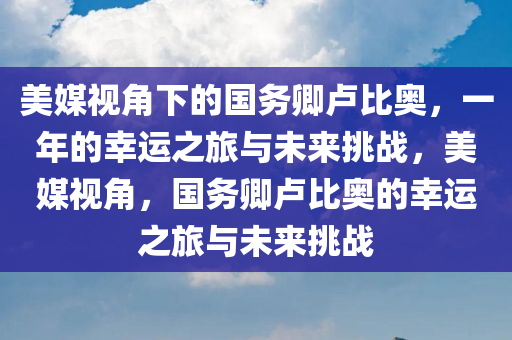 美媒视角下的国务卿卢比奥，一年的幸运之旅与未来挑战，美媒视角，国务卿卢比奥的幸运之旅与未来挑战，美媒透视，国务卿卢比奥的幸运之旅与未来挑战分析